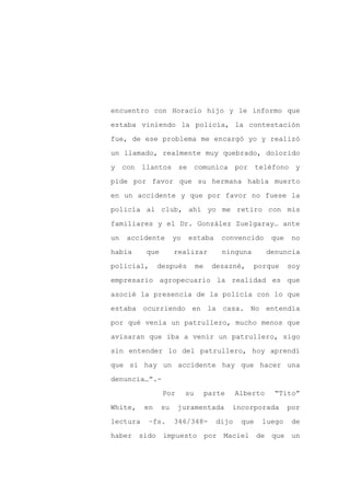 encuentro con Horacio hijo y le informo que

estaba viniendo la policía, la contestación

fue, de ese problema me encargó yo y realizó

un llamado, realmente muy quebrado, dolorido

y con llantos se comunica por                       teléfono y

pide por favor que su hermana había muerto
en un accidente y que por favor no fuese la

policía al club, ahí yo me retiro con mis

familiares y el Dr. González Zuelgaray… ante

un   accidente       yo   estaba        convencido      que    no

había     que        realizar           ninguna        denuncia

policial,      después         me    desazné,     porque      soy

empresario agropecuario la realidad es que

asocié la presencia de la policía con lo que

estaba ocurriendo en la casa. No entendía

por qué venía un patrullero, mucho menos que

avisaran que iba a venir un patrullero, sigo

sin entender lo del patrullero, hoy aprendí

que si hay un accidente hay que hacer una

denuncia…”.-

                Por       su        parte    Alberto    “Tito”

White,    en    su    juramentada           incorporada       por

lectura    –fs.      346/348-         dijo    que    luego     de

haber sido impuesto por Maciel                      de que un
 