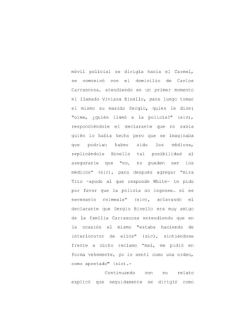 móvil policial se dirigía hacia el Carmel,

se    comunicó    con        el   domicilio         de     Carlos

Carrascosa, atendiendo en un primer momento

el llamado Viviana Binello, para luego tomar

el mismo su marido Sergio, quien le dice:

"oíme, ¿quién llamó a la policía?" (sic),
respondiéndole         el    declarante       que    no     sabía

quién lo había hecho pero que se imaginaba

que    podrían         haber      sido        los        médicos,

replicándole       Binello         tal     posibilidad         al

asegurarle       que    "no,      no     pueden      ser      los

médicos" (sic), para después agregar "mira

Tito -apodo al que responde White- te pido

por favor que la policía no ingrese… si es

necesario       coimeala"         (sic),      aclarando        el

declarante que Sergio Binello era muy amigo

de la familia Carrascosa entendiendo que en

la    ocasión    el     mismo     "estaba      haciendo        de

interlocutor      de        ellos"   (sic),     sintiéndose

frente a dicho          reclamo "mal, me pidió en

forma vehemente, yo lo sentí como una orden,

como apretado" (sic).-

                 Continuando           con      su         relato

explicó   que     seguidamente           se    dirigió       como
 
