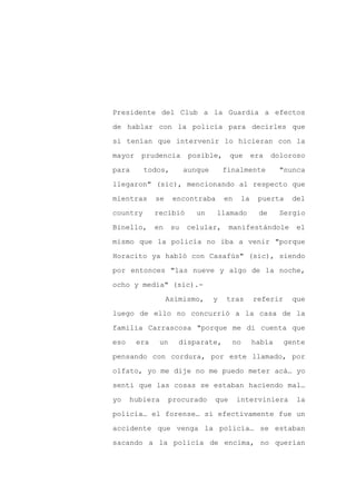 Presidente del Club a la Guardia a efectos

de hablar con la policía para decirles que

si tenían que intervenir lo hicieran con la

mayor    prudencia        posible,      que      era   doloroso

para      todos,         aunque       finalmente         "nunca

llegaron" (sic), mencionando al respecto que
mientras      se    encontraba        en    la    puerta    del

country       recibió       un    llamado         de     Sergio

Binello,      en    su   celular,       manifestándole       el

mismo que la policía no iba a venir "porque

Horacito ya habló con Casafús" (sic), siendo

por entonces "las nueve y algo de la noche,

ocho y media" (sic).-

                   Asimismo,      y   tras       referir     que

luego de ello no concurrió a la casa de la

familia Carrascosa "porque me di cuenta que

eso     era    un     disparate,        no       había     gente

pensando con cordura, por este llamado, por

olfato, yo me dije no me puedo meter acá… yo

sentí que las cosas se estaban haciendo mal…

yo    hubiera      procurado      que      interviniera       la

policía… el forense… si efectivamente fue un

accidente que venga la policía… se estaban

sacando a la policía de encima, no querían
 