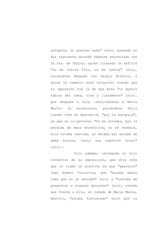 autopsia, no querían nada" (sic), pasando al

día siguiente recordó haberse encontrado con

la Sra. de Taylor, quien llorando le refirió

"no me cierra Tito, no me cierra" (sic),

cruzándose       después       con   Sergio   Binello,        a

quien le comentó esta situación siendo que
su impresión fue la de que éste "no quería

hablar del tema, lisa y llanamente" (sic).

Que    después     a   ella     -refiriéndose      a    María

Marta-     la      enterraron,         poniéndose       feliz

cuando todo se descubrió, "por la autopsia",

ya que en lo personal "no me cerraba, por la

pérdida de masa encefálica, no se resbaló,

ella estaba vestida, yo estaba mal porque me

daba     bronca,       tenía     una    cuestión       moral"

(sic).-

                 Dijo además, retomando el hilo

conductor de su exposición, que otra cosa

que le llamó la atención es que "apareció"

Juan    Romero     Victorica,        que   "estaba      medio

como que no le cerraba" (sic) y "trataba de

preguntar a algunas personas" (sic), siendo

que frente a ello, el cuñado de María Marta,

Bártoli,    "estaba      fastidiado"       (sic)       por   la
 
