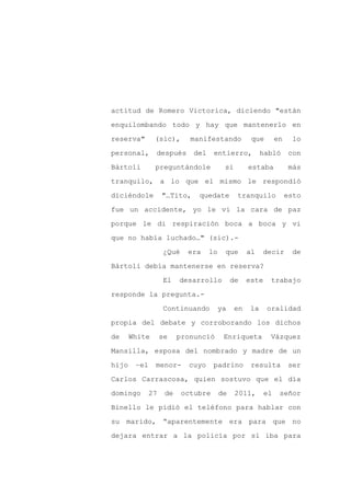 actitud de Romero Victorica, diciendo "están

enquilombando todo y hay que mantenerlo en

reserva"       (sic),       manifestando            que        en    lo

personal,      después       del    entierro,            habló      con

Bártoli        preguntándole             si        estaba           más

tranquilo, a lo que el mismo le respondió
diciéndole         "…Tito,    quedate         tranquilo             esto

fue un accidente, yo le vi la cara de paz

porque le di respiración boca a boca y vi

que no había luchado…" (sic).-

                   ¿Qué    era     lo    que       al    decir       de

Bártoli debía mantenerse en reserva?

                   El    desarrollo          de    este    trabajo

responde la pregunta.-

                   Continuando          ya    en    la    oralidad

propia del debate y corroborando los dichos

de     White       se    pronunció       Enriqueta         Vázquez

Mansilla, esposa del nombrado y madre de un

hijo    –el    menor-      cuyo     padrino         resulta         ser

Carlos Carrascosa, quien sostuvo que el día

domingo       27    de    octubre       de    2011,       el    señor

Binello le pidió el teléfono para hablar con

su marido, “aparentemente era para que no

dejara entrar a la policía por sí iba para
 