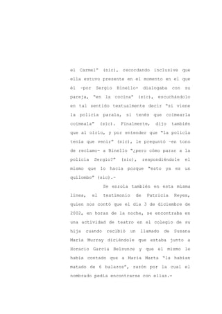 el Carmel” (sic), recordando inclusive que

ella estuvo presente en el momento en el que

él   –por    Sergio       Binello-       dialogaba    con   su

pareja, “en la cocina” (sic), escuchándolo

en tal sentido textualmente decir “si viene

la policía parala, si tenés que coimearla
coimeala”        (sic).    Finalmente,        dijo    también

que al oírlo, y por entender que “la policía

tenía que venir” (sic), le preguntó –en tono

de reclamo- a Binello “¿pero cómo parar a la

policía     Sergio?”       (sic),        respondiéndole     el

mismo que lo hacía porque “esto ya es un

quilombo” (sic).-

                  Se enrola también en esta misma

línea,      el    testimonio        de    Patricia    Reyes,

quien nos contó que el día 3 de diciembre de

2002, en horas de la noche, se encontraba en

una actividad de teatro en el colegio de su

hija   cuando      recibió     un    llamado     de   Susana

María Murray diciéndole que estaba junto a

Horacio García Belsunce y que el mismo le

había contado que a María Marta “la habían

matado de 6 balazos”, razón por la cual el

nombrado pedía encontrarse con ellas.-
 