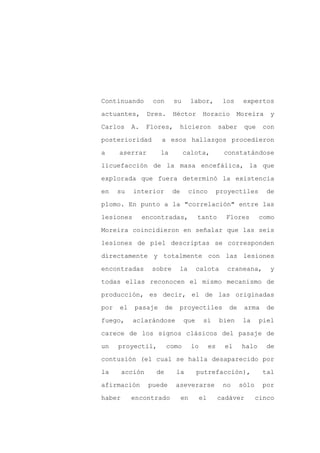 Continuando       con        su     labor,          los     expertos

actuantes,       Dres.       Héctor      Horacio          Moreira    y

Carlos     A.    Flores,      hicieron             saber    que     con

posterioridad        a esos hallazgos procedieron

a     aserrar       la            calota,            constatándose

licuefacción de la masa encefálica, la que
explorada que fuera determinó la existencia

en    su   interior       de       cinco           proyectiles       de

plomo. En punto a la "correlación" entre las

lesiones        encontradas,            tanto        Flores        como

Moreira coincidieron en señalar que las seis

lesiones de piel descriptas se corresponden

directamente y totalmente con las lesiones

encontradas       sobre       la        calota       craneana,        y

todas ellas reconocen el mismo mecanismo de

producción, es decir, el de las originadas

por   el   pasaje       de    proyectiles             de    arma     de

fuego,     aclarándose            que     si       bien     la     piel

carece de los signos clásicos del pasaje de

un    proyectil,         como       lo        es     el    halo      de

contusión (el cual se halla desaparecido por

la      acción     de        la         putrefacción),              tal

afirmación       puede       aseverarse             no     sólo     por

haber      encontrado          en        el        cadáver        cinco
 