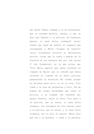del hecho “había llamado a lo de Carrascosa,

que lo atiende              Binello, Sergio,            y que le

dijo que “parara a la policía, de cualquier

manera,     si       hace     falta,        coimeala”      (sic),

siendo que luego de referir al respecto que

consideraba          a    White    “incapaz        de    hacerlo”
(sic),     finalmente         ratificó        su   declaración

escrita –leída que le fuera a pedido de la

Fiscalía en los términos del art. 366 inciso

4º   del   Ceremonial-            en   la    que    dijera      que

“Tito White explicó que había recibido un

llamado de Maciel que le informó que había

recibido     un       llamado     de   un     móvil      policial

preguntando la dirección del Carmel porque

se dirigían para allí, no se la hora. Tito

llamó a la casa de Carrascosa y dijo: che me

acaban     de       llamar    diciéndome       que      viene   la

policía,        y    su     llamado     fue     atendido        por

Sergio Binello, quien le dijo, Tito pará a

la   policía,         que    no   entre,      si    hace    falta

coimeala. Los conceptos de Tito fueron, pará

a la policía, que no entre, y si hace falta

coimeala, ahí no dijo el motivo. White dijo

que fue a la guardia, o llamó a la guardia,
 
