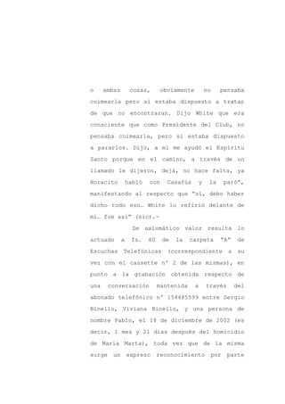 o     ambas        cosas,       obviamente           no    pensaba

coimearla pero sí estaba dispuesto a tratar

de que no encontraran. Dijo White que era

consciente que como Presidente del Club, no

pensaba coimearla, pero sí estaba dispuesto

a pararlos. Dijo, a mí me ayudó el Espíritu
Santo porque en el camino, a través de un

llamado le dijeron, dejá, no hace falta, ya

Horacito          habló   con     Casafús        y    la    paró”,

manifestando al respecto que “sí, debo haber

dicho todo eso… White lo refirió delante de

mí… fue así” (sic).-

                    De axiomático valor resulta lo

actuado       a    fs.    60    de   la    carpeta         “A”     de

Escuchas      Telefónicas         (correspondiente            a    su

vez con el cassette nº 2 de las mismas), en

punto a la grabación obtenida respecto de

una     conversación           mantenida     a       través       del

abonado telefónico nº 154485599 entre Sergio

Binello, Viviana Binello, y una persona de

nombre Pablo, el 18 de diciembre de 2002 (es

decir, 1 mes y 21 días después del homicidio

de María Marta), toda vez que de la misma

surge    un       expreso      reconocimiento         por     parte
 