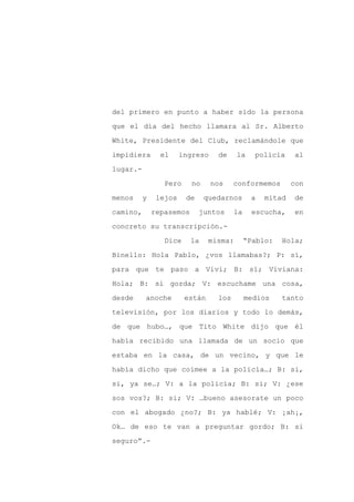 del primero en punto a haber sido la persona

que el día del hecho llamara al Sr. Alberto

White, Presidente del Club, reclamándole que

impidiera       el     ingreso    de     la    policía    al

lugar.-

                 Pero     no     nos    conformemos       con
menos     y    lejos    de     quedarnos      a   mitad   de

camino,       repasemos      juntos     la    escucha,    en

concreto su transcripción.-

                 Dice     la    misma:       “Pablo:   Hola;

Binello: Hola Pablo, ¿vos llamabas?; P: sí,

para que te paso a Vivi; B: sí; Viviana:

Hola; B: si gorda; V: escuchame una cosa,

desde     anoche        están     los        medios    tanto

televisión, por los diarios y todo lo demás,

de que hubo…, que Tito White dijo que él

había recibido una llamada de un socio que

estaba en la casa, de un vecino, y que le

había dicho que coimee a la policía…; B: si,

si, ya se…; V: a la policía; B: si; V: ¿ese

sos vos?; B: si; V: …bueno asesorate un poco

con el abogado ¿no?; B: ya hablé; V: ¡ah¡,

Ok… de eso te van a preguntar gordo; B: si

seguro”.-
 