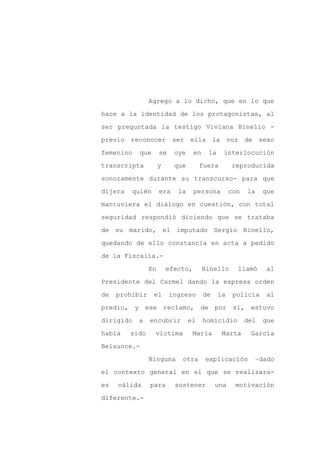 Agrego a lo dicho, que en lo que

hace a la identidad de los protagonistas, al

ser preguntada la testigo Viviana Binello -

previo reconocer           ser ella la voz de sexo

femenino   que       se    oye     en    la    interlocución

transcripta          y     que        fuera        reproducida
sonoramente durante su transcurso- para que

dijera   quién       era    la     persona         con   la    que

mantuviera el diálogo en cuestión, con total

seguridad respondió diciendo que se trataba

de su marido, el imputado Sergio Binello,

quedando de ello constancia en acta a pedido

de la Fiscalía.-

                En       efecto,        Binello      llamó      al

Presidente del Carmel dando la expresa orden

de   prohibir    el       ingreso       de    la    policía     al

predio, y ese reclamo, de por                       sí, estuvo

dirigido   a    encubrir         el     homicidio        del   que

había    sido    víctima           María       Marta      García

Belsunce.-

                Ninguna      otra       explicación        –dado

el contexto general en el que se realizara-

es   válida     para       sostener          una    motivación

diferente.-
 