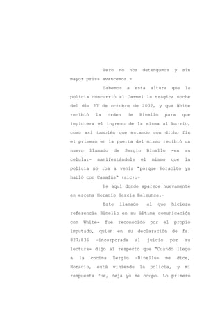 Pero   no     nos      detengamos          y    sin

mayor prisa avancemos.-

                  Sabemos      a    esta       altura       que    la

policía concurrió al Carmel la trágica noche

del día 27 de octubre de 2002, y que White

recibió      la     orden      de      Binello         para       que
impidiera el ingreso de la misma al barrio,

como así también que estando con dicho fin

el primero en la puerta del mismo recibió un

nuevo      llamado      de    Sergio          Binello       -en    su

celular-      manifestándole             el    mismo        que    la

policía no iba a venir "porque Horacito ya

habló con Casafús" (sic).-

                  He aquí donde aparece nuevamente

en escena Horacio García Belsunce.-

                  Este       llamado      –al     que       hiciera

referencia Binello en su última comunicación

con    White-     fue    reconocido            por     el    propio

imputado,     quien      en    su     declaración           de    fs.

827/836      –incorporada           al        juicio        por    su

lectura- dijo al respecto que “Cuando llego

a     la   cocina     Sergio        –Binello-          me     dice,

Horacio,     está     viniendo         la      policía,       y   mi

respuesta fue, deja yo me ocupo. Lo primero
 
