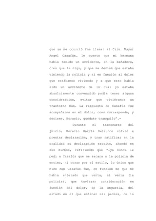 que se me ocurrió fue llamar al Crio. Mayor

Angel    Casafús…      le    cuento        que    mi    hermana

había tenido un accidente, en la bañadera,

creo que le digo, y que me decían que estaba

viniendo la policía y si en función al dolor

que estábamos viviendo y a que esto había
sido    un   accidente       de      lo    cual    yo    estaba

absolutamente convencido podía tener alguna

consideración,         evitar        que     viviéramos         un

trastorno más. La respuesta de Casafús fue

acompañarme en el dolor, como corresponde, y

decirme, Horacio, quédate tranquilo”.-

                   Durante      el         transcurso          del

juicio,      Horacio    García        Belsunce         volvió   a

prestar declaración, y tras ratificar en la

oralidad su declaración escrito, ahondó en

sus    dichos,      refiriendo       que    “…yo       nunca    le

pedí a Casafús que me sacara a la policía de

encima, ni cosas por el estilo, lo único que

hice con Casafús fue, en función de que me

había     enterado     que    venía,         si    venía       (la

policía),      que     tuvieran           consideración         en

función      del    dolor,    de      la     angustia,         del

estado en el que estaban mis padres, de lo
 