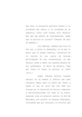 que hace la presencia policial frente a la

intimidad del dolor, a la intimidad de la

angustia,     nunca        tuve    ningún     otro   objetivo

más que ese pedido de consideración, jamás

que la policía no viniera” (textual de acta

de debate).-
                Sin embargo, sabemos que ello no

fue así, y quien lo desmiente, no es más ni

menos que el propio Binello, convertido en

la    ocasión        en     una     suerte      de    testigo

privilegiado         de    esa     conversación,          ya    que

Horacio llamó y habló con Casafús delante de

él, pidiéndole, al decir de Binello, “que

por   favor     no    fuese        la   policía      al    club”

(sic).-

                Angel       Domingo       Antonio     Casafús

declaró   en    el        debate    y   refirió      que       como

Comisario Mayor para la fecha del hecho y

desde   el    mes     de    julio       del   año    2002      era

Titular de la Dirección de Delitos complejos

y Narcocriminalidad con sede en La Plata,

habiendo sido su anterior destino la DDI de

Mercedes, con asiento en General Rodríguez,

recordando que por entonces, la División que
 