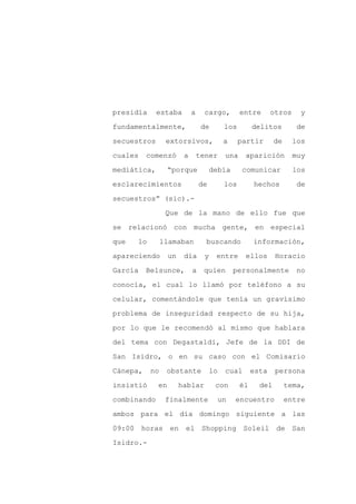 presidía     estaba         a     cargo,         entre       otros     y

fundamentalmente,                de        los        delitos         de

secuestros       extorsivos,               a     partir       de     los

cuales    comenzó       a       tener      una    aparición          muy

mediática,        “porque             debía       comunicar          los

esclarecimientos                de         los        hechos          de
secuestros” (sic).-

                 Que de la mano de ello fue que

se relacionó con mucha gente, en especial

que   lo        llamaban          buscando            información,

apareciendo       un    día       y    entre      ellos       Horacio

García    Belsunce,         a    quien         personalmente         no

conocía, el cual lo llamó por teléfono a su

celular, comentándole que tenía un gravísimo

problema de inseguridad respecto de su hija,

por lo que le recomendó al mismo que hablara

del tema con Degastaldi, Jefe de la DDI de

San Isidro, o en su caso con el Comisario

Cánepa,    no    obstante            lo    cual       esta    persona

insistió     en        hablar          con       él     del        tema,

combinando       finalmente               un   encuentro           entre

ambos para el día domingo siguiente a las

09:00 horas en          el Shopping Soleil de San

Isidro.-
 