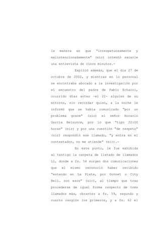 la    manera       en      que     “irrespetuosamente           y

malintencionadamente” (sic) intentó sacarle

una entrevista de cinco minutos.-

                   Explicó además, que el día 27 de

octubre de 2002, y mientras en lo personal

se encontraba abocado a la investigación por
el    secuestro      del    padre        de   Pablo    Echarri,

ocurrido días antes –el 22- alguien de su

entorno, sin recordar quien, a la noche le

informó      que    se     había    comunicado         “por     un

problema      grave”        (sic)        el    señor    Horacio

García      Belsunce,       por     lo    que    “tipo       22:00

horas” (sic) y por una cuestión “de respeto”

(sic) respondió ese llamado, “y entra en el

contestador, no me atiende” (sic).-

                   En este punto, le fue exhibida

al testigo la carpeta de listado de llamados

L1, donde a fs. 54 surgen dos comunicaciones

que    el     mismo        reconoció          haber    recibido

“estando     en     La   Plata,      por      Gonnet     o    City

Bell… son esos” (sic), al tiempo que tras

procederse de igual forma respecto de tres

llamados más, obrantes a fs. 59, segundo y

cuarto renglón los primeros, y a fs. 62 el
 