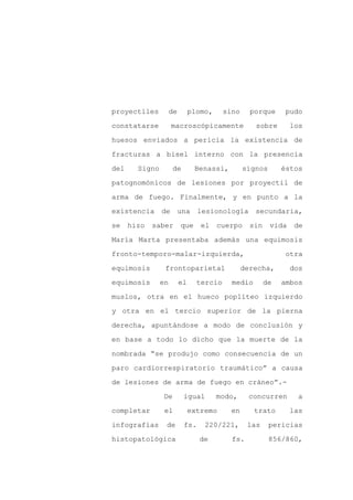 proyectiles          de        plomo,     sino     porque      pudo

constatarse          macroscópicamente              sobre        los

huesos enviados a pericia la existencia de

fracturas a bisel interno con la presencia

del     Signo        de         Benassi,         signos       éstos

patognomónicos de lesiones por proyectil de
arma de fuego. Finalmente, y en punto a la

existencia      de        una    lesionología       secundaria,

se    hizo   saber        que     el    cuerpo     sin    vida    de

María Marta presentaba además una equimosis

fronto-temporo-malar-izquierda,                                otra

equimosis        frontoparietal                  derecha,        dos

equimosis       en        el     tercio     medio        de   ambos

muslos, otra en el hueco poplíteo izquierdo

y otra en el tercio superior de la pierna

derecha, apuntándose a modo de conclusión y

en base a todo lo dicho que la muerte de la

nombrada “se produjo como consecuencia de un

paro cardiorrespiratorio traumático” a causa

de lesiones de arma de fuego en cráneo”.-

                De         igual        modo,     concurren        a

completar        el            extremo      en      trato        las

infografías      de        fs.     220/221,       las     pericias

histopatológica                  de         fs.           856/860,
 