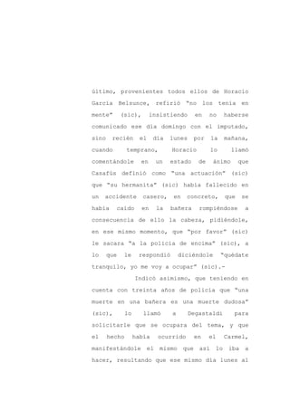 último, provenientes todos ellos de Horacio

García Belsunce, refirió “no los tenía en

mente”       (sic),        insistiendo      en    no    haberse

comunicado ese día domingo con el imputado,

sino    recién        el    día   lunes    por    la    mañana,

cuando         temprano,          Horacio         lo       llamó
comentándole          en    un    estado     de    ánimo      que

Casafús definió como “una actuación” (sic)

que “su hermanita” (sic) había fallecido en

un   accidente        casero,      en   concreto,       que   se

había    caído        en     la   bañera     rompiéndose        a

consecuencia de ello la cabeza, pidiéndole,

en ese mismo momento, que “por favor” (sic)

le sacara “a la policía de encima” (sic), a

lo     que    le     respondió        diciéndole       “quédate

tranquilo, yo me voy a ocupar” (sic).-

                    Indicó asimismo, que teniendo en

cuenta con treinta años de policía que “una

muerte en una bañera es una muerte dudosa”

(sic),         lo      llamó      a       Degastaldi       para

solicitarle que se ocupara del tema, y que

el     hecho        había    ocurrido      en     el    Carmel,

manifestándole el mismo que así                    lo iba a

hacer, resultando que ese mismo día lunes al
 