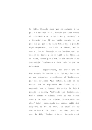 te había llamado para que me sacaras a la

policía encima” (sic), siendo que tras tomar

ahí conciencia de lo ocurrido, y contestarle

a   Horacio      que      él    no   había     parado     a   la

policía ya que a su casa había ido a pedido

suyo Degastaldi, se sacó la camisa, entró
con el torso desnudo a su habitación, se

colocó un traje y se dirigió a la Fiscalía

de Pilar, donde pidió hablar con Molina Pico

contándole finalmente a éste todo lo que ya

relatara.-

                 Seguidamente, nos contó que en

ese encuentro, Molina Pico fue muy incisivo

en sus preguntas, sintiéndose el declarante

por ese entonces “que estaba metido en el

barro…   por     la       explosión     mediática”       (sic),

pensando    que       a    Romero    Victorica     le     habrá

pasado lo mismo, “salvando las distancias,

tanto    Romero       Victorica       como    yo   nos    dimos

cuenta    de     que      nos   habían       involucrado      en

algo” (sic), recordando que cuando salió del

despacho    de    Molina        Pico,    se    cruzó     en   su

camino con el Dr. Scelzi, un caballero, el

cual le dijo “Comisario Mayor, Horacio está
 