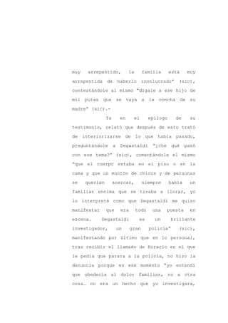 muy    arrepentido,            la      familia       está     muy

arrepentida     de haberlo             involucrado”     (sic),

contestándole al mismo “dígale a ese hijo de

mil putas que se vaya a la concha de su

madre” (sic).-

                Ya        en     el        epílogo     de      su
testimonio, relató que después de esto trató

de interiorizarse de lo que había pasado,

preguntándole        a    Degastaldi        “¿che     qué    pasó

con ese tema?” (sic), comentándole el mismo

“que el cuerpo estaba en el piso o en la

cama y que un montón de chicos y de personas

se    querían        acercar,          siempre       había     un

familiar encima que se tiraba a llorar, yo

lo interpreté como que Degastaldi me quiso

manifestar      que       era       todo    una     puesta     en

escena…      Degastaldi              es      un      brillante

investigador,            un     gran       policía”     (sic),

manifestando por último que en lo personal,

tras recibir el llamado de Horacio en el que

le pedía que parara a la policía, no hizo la

denuncia porque en ese momento “yo entendí

que obedecía al dolor familiar, no a otra

cosa… no era un hecho que yo investigara,
 