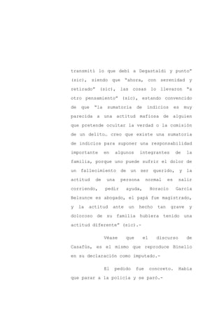 transmití lo que debí a Degastaldi y punto”

(sic), siendo que “ahora, con serenidad y

retirado” (sic), las cosas lo llevaron “a

otro pensamiento” (sic), estando convencido

de   que   “la    sumatoria        de    indicios          es   muy

parecida a una actitud mafiosa de alguien
que pretende ocultar la verdad o la comisión

de un delito… creo que existe una sumatoria

de indicios para suponer una responsabilidad

importante       en     algunos     integrantes            de   la

familia, porque uno puede sufrir el dolor de

un fallecimiento          de un ser querido, y la

actitud     de    una     persona        normal       es    salir

corriendo,       pedir       ayuda,          Horacio       García

Belsunce es abogado, el papá fue magistrado,

y    la   actitud     ante   un     hecho       tan    grave     y

doloroso de su familia hubiera tenido una

actitud diferente” (sic).-

                 Véase       que        el     discurso         de

Casafús, es el mismo que reproduce Binello

en su declaración como imputado.-

                 El   pedido       fue       concreto.      Había

que parar a la policía y se paró.-
 