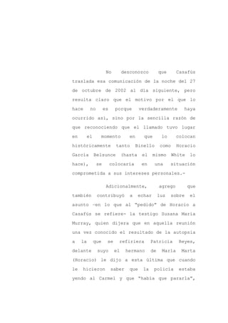 No        desconozco          que      Casafús

traslada esa comunicación de la noche del 27

de octubre de 2002 al día siguiente, pero

resulta claro que el motivo por el que lo

hace      no        es     porque       verdaderamente         haya

ocurrido así, sino por la sencilla razón de
que reconociendo que el llamado tuvo lugar

en     el       momento           en      que       lo      colocan

históricamente             tanto       Binello      como    Horacio

García      Belsunce           (hasta    el     mismo      White   lo

hace),         se        colocaría       en      una     situación

comprometida a sus intereses personales.-

                     Adicionalmente,               agrego          que

también        contribuyó         a     echar      luz   sobre     el

asunto –en lo que al “pedido” de Horacio a

Casafús se refiere- la testigo Susana María

Murray, quien dijera que en aquella reunión
una vez conocido el resultado de la autopsia

a    la     que      se     refiriera         Patricia       Reyes,

delante        suyo       el     hermano      de    María     Marta

(Horacio) le dijo a esta última que cuando

le   hicieron            saber    que    la     policía      estaba

yendo al Carmel y que “había que pararla”,
 