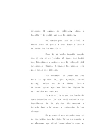 entonces    él    agarró      su    teléfono,       llamó   a

Casafús y le pidió que así lo hiciera.-

                 No abrigo por todo lo dicho la

menor duda en punto a que Horacio García

Belsunce nos ha mentido.-

                 Como lo ha hecho también cuando

nos dijera en el juicio, al igual que todos

sus familiares y amigos, que la relación del

matrimonio       García      Belsunce-Carrascosa         era

poco menos que idílica.-

                 Sin   embargo,       no    pareciera    ser

ésta   la    opinión        de,    por     ejemplo,    Susan

Murray,     amiga       de        María     Marta     García

Belsunce, quien aportara detalles dignos de

ser tenidos en cuenta.-

                 En efecto, la misma nos habló de

tres momentos en los que tuvo contacto con

familiares       de    la    víctima       (Carrascosa      y

Horacio García Belsunce) a instancias de los

mismos.-

                 Se pronunció así coincidiendo en

su narración con Patricia Reyes en cuanto a

un almuerzo que situó temporalmente como un
 