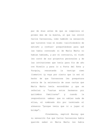 par de días antes de que se cumpliera el

primer mes de la muerte, al que las invitó

Carlos Carrascosa, como también la sensación

que tuvieron tras el mismo -calificándolo de

extraño    y   confuso-         preguntándose              para   qué

las había      convocado si de María Marta no
habían hablado, y por el contrario, el viudo

les contó de sus proyectos personales y de

las invitaciones que tenía para fin de año

con Binello y para ir a Punta del Este y

Turquía,       rescatando              la       testigo           como

llamativo (y vaya por cierto que lo es) el

hecho     de       que   Carrascosa             les    preguntara

acerca de la existencia de unas cartas que

María     Marta      tenía       escondidas            y    que    se

referían       a     “cartas      entre          hermanos         por

quilombos           familiares”             y         cuando        le

respondieron –ambas- que no sabían nada de

ellas,    el       nombrado      dio    por       terminado        el

almuerzo “porque              tenía que ir            a jugar al

bridge”.

                   Finalmente,         explicó         Murray      que

su sensación fue que Carlos Carrascosa había

querido     saber        si    María        Marta      les     había
 
