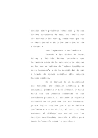 contado sobre problemas familiares y de sus

últimas vacaciones de esquí en familia con

los Bártoli y los Hurtig, refiriendo que “no

la había pasado bien” y que creía que no iba

a volver.-

                    Pero regresemos a las cartas.-
                    Estando    a    los     dichos    de    Susan

Murray     y    Patricia           Reyes,     pareciera         que

Carrascosa sabía de la existencia de misivas

en las que se hablaba de “peleas familiares

entre hermanos”, y de la posibilidad de que

a   través     de     dichos       escritos    ello    pudiera

hacerse público.-

                    Si se trataba de un matrimonio

que   mantenía        una     relación       armónica       y    de

confianza, perfecto y bien avenido, y María

Marta    era        una   persona        reservada     en       sus

cuestiones privadas, al tratarse la supuesta

discusión de un problema con sus hermanos,

parece lógico concluir que a quien debiera

confiarse era a su marido, el cual, si nos

atenemos       al    diálogo       que    mantuvo     con       las

testigos mencionadas, recurría a ellas para

tener información sobre lo ocurrido.-
 