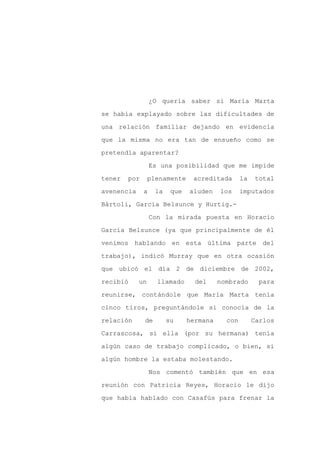 ¿O quería saber si María Marta

se había explayado sobre las dificultades de

una relación familiar dejando en evidencia

que la misma no era tan de ensueño como se

pretendía aparentar?

                  Es una posibilidad que me impide
tener   por      plenamente     acreditada       la   total

avenencia     a    la    que   aluden    los     imputados

Bártoli, García Belsunce y Hurtig.-

                  Con la mirada puesta en Horacio

García Belsunce (ya que principalmente de él

venimos hablando en esta última parte del

trabajo), indicó Murray que en otra ocasión

que ubicó el día 2 de diciembre de 2002,

recibió     un      llamado      del     nombrado      para

reunirse, contándole que María Marta tenía

cinco tiros, preguntándole si conocía de la

relación      de        su     hermana     con        Carlos

Carrascosa, si ella (por su hermana) tenía

algún caso de trabajo complicado, o bien, si

algún hombre la estaba molestando.

                  Nos comentó también que en esa

reunión con Patricia Reyes, Horacio le dijo

que había hablado con Casafús para frenar la
 