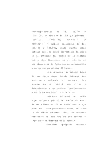 anatomopatológica                 de        fs.         605/607         y

1008/1009, químicas de fs. 538 y siguientes,

1016/1017,            1886/1889,                 2080/2113,             y

2240/2241,       y     también          balísticas             de     fs.

520/536     y     684/691,             dando       cuenta           estas

últimas que los cinco proyectiles hallados
en   el    interior         del    cráneo         de    la     víctima

habían sido disparados por el interior de

una misma arma de fuego que se correspondía

a su vez con un calibre 32 largo.-

                 De esta manera, no existen dudas

de   que    María       Marta          García       Belsunce          fue

brutalmente           golpeada          y        asesinada.           Las

pruebas     en        tal     sentido             son     claras        y

determinantes y nos conducen inequívocamente

a esa única conclusión y no a otra.-

                 Partiendo             entonces          del        hecho

objetivo que significó la "muerte violenta"

de María Marta García Belsunce como un eje

orientador, cabe puntualizar ahora, tal como

lo adelantara párrafos atrás, las acciones

personales       de    cada       uno       de    los    actores        -

imputados- en derredor de la misma.-

                 Considero              apropiado            destacar
 