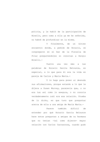 policía, y le habló de la participación de

Binello, pero como a ella ya me he referido,

no habré de profundizar en la misma.

                    Y    finalmente,              de     un      último

encuentro      donde,          a    pedido       de     Horacio,       se

congregaron         en    el       bar    de     la     Fiscalía       de
Pilar      preguntándoles            si    conocían          a   Sergio

Binello.-

                    Vuelvo          una     vez        más       a     las

palabras       de       Horacio          García        Belsunce,       en

especial, a lo que para él era la vida en

pareja de Carlos y María Marta.-

                    Y lo hago para poner al desnudo

sus afirmaciones, porque estando a lo que le

dijera a Susan Murray, parecería que, o no

era tan así como lo asegura, o no conocía

verdaderamente cuál era esa relación. Prueba

de    lo     dicho,      es        que    tuvo     que       preguntar

acerca de ella a una amiga de María Marta.-

                    Parece          también            difícil          de

entender       por       qué       Horacio      García        Belsunce

hace estas preguntas a amigas de su hermana

que     no    tenían       –tal          como     dijeron-           mayor

relación con Carlos Carrascosa, cuando pudo
 