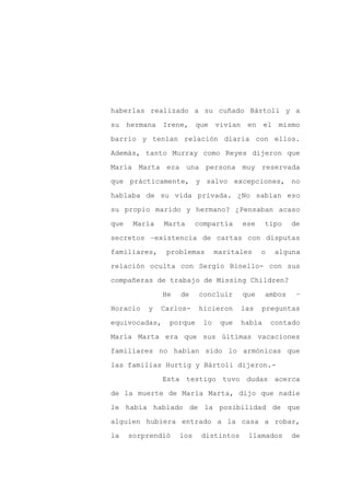haberlas realizado a su cuñado Bártoli y a

su hermana Irene, que vivían en el mismo

barrio y tenían relación diaria con ellos.

Además, tanto Murray como Reyes dijeron que

María Marta era una persona muy reservada

que prácticamente, y salvo excepciones, no
hablaba de su vida privada. ¿No sabían eso

su propio marido y hermano? ¿Pensaban acaso

que    María   Marta      compartía     ese     tipo    de

secretos –existencia de cartas con disputas

familiares,     problemas        maritales    o    alguna

relación oculta con Sergio Binello- con sus

compañeras de trabajo de Missing Children?

               He   de    concluir      que     ambos    –

Horacio   y    Carlos-    hicieron      las   preguntas

equivocadas,     porque     lo    que   había     contado

María Marta era que sus últimas vacaciones

familiares no habían sido lo armónicas que

las familias Hurtig y Bártoli dijeron.-

               Esta testigo tuvo dudas acerca

de la muerte de María Marta, dijo que nadie

le había hablado de la posibilidad de que

alguien hubiera entrado a la casa a robar,

la    sorprendió    los    distintos     llamados       de
 