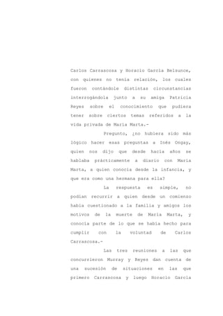 Carlos Carrascosa y Horacio García Belsunce,

con quienes no tenía relación, los cuales

fueron    contándole             distintas           circunstancias

interrogándola          junto         a    su    amiga      Patricia

Reyes     sobre        el    conocimiento             que    pudiera

tener    sobre       ciertos          temas     referidos          a   la
vida privada de María Marta.-

                  Pregunto, ¿no hubiera sido más

lógico hacer esas preguntas a Inés Ongay,

quien    nos     dijo        que      desde      hacía      años       se

hablaba    prácticamente               a   diario          con    María

Marta, a quien conocía desde la infancia, y

que era como una hermana para ella?

                  La        respuesta           es     simple,          no

podían recurrir a quien desde un comienzo

había cuestionado a la familia y amigos los

motivos    de     la        muerte        de    María       Marta,      y

conocía parte de lo que se había hecho para

cumplir        con          la        voluntad         de        Carlos

Carrascosa.-

                  Las       tres       reuniones        a    las       que

concurrieron Murray y Reyes dan cuenta de

una     sucesión       de        situaciones          en    las        que

primero    Carrascosa             y    luego     Horacio         García
 