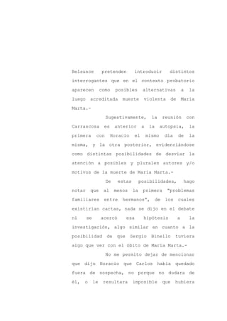 Belsunce          pretenden        introducir               distintos

interrogantes que en el contexto probatorio

aparecen          como   posibles          alternativas                  a   la

luego     acreditada        muerte         violenta             de       María

Marta.-

                    Sugestivamente,              la       reunión            con
Carrascosa         es    anterior          a    la     autopsia,             la

primera       con       Horacio       el       mismo      día        de      la

misma, y la otra posterior, evidenciándose

como distintas posibilidades de desviar la

atención a posibles y plurales autores y/o

motivos de la muerte de María Marta.-

                    De     estas        posibilidades,                    hago

notar     que      al    menos     la      primera         “problemas

familiares         entre    hermanos”,               de    los       cuales

existirían cartas, nada se dijo en el debate

ni      se        acercó        esa        hipótesis                 a       la

investigación, algo similar en cuanto a la

posibilidad         de    que     Sergio         Binello         tuviera

algo que ver con el óbito de María Marta.-

                    No me permito dejar de mencionar

que dijo Horacio que Carlos había quedado

fuera de sospecha, no porque no dudara de

él,   o      le    resultara       imposible              que    hubiera
 