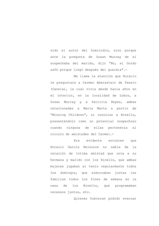 sido    el    autor        del    homicidio,            sino   porque

ante    la    pregunta           de    Susan    Murray         de   si

sospechaba del marido, dijo “No, el Gordo

zafó porque llegó después del guardia”.-

                 Me llama la atención que Horacio

le preguntara a Carmen Aberastain de Panelo
(Canela), la cual vivía desde hacía años en

el interior, en             la localidad de Lobos, a

Susan     Murray       y     a    Patricia          Reyes,       ambas

relacionadas       a       María       Marta        a    partir     de

“Missing Children”, si conocían a Binello,

presentándolo         como       un    potencial sospechoso

cuando       ninguna        de        ellas     pertenecía           al

círculo de amistades del Carmel.-

                 Era         evidente           entonces            que

Horacio       García       Belsunce       no        sabía      de   la

relación de íntima amistad que                           unía a su

hermana y marido con los Binello, que ambas

mujeres jugaban al tenis regularmente todos

los     domingos,          que    almorzaban            juntas      las

familias todos             los fines de semana en la

casa     de     los        Binello,           que       programaban

veraneos juntos, etc.

                 Quienes hubieran podido evacuar
 