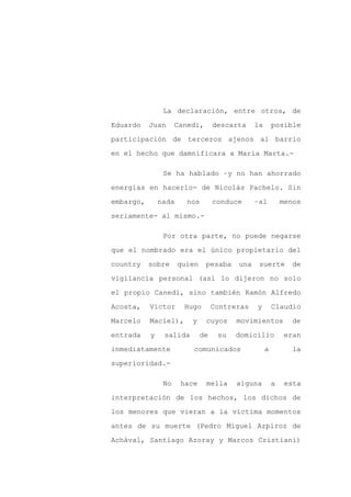 La declaración, entre otros, de

Eduardo    Juan      Canedi,       descarta    la       posible

participación de terceros ajenos al barrio

en el hecho que damnificara a María Marta.-

                Se ha hablado –y no han ahorrado

energías en hacerlo- de Nicolás Pachelo. Sin

embargo,       nada     nos        conduce     –al          menos

seriamente- al mismo.-

                Por otra parte, no puede negarse

que el nombrado era el único propietario del

country    sobre      quien    pesaba    una    suerte        de

vigilancia personal (así lo dijeron no solo

el propio Canedi, sino también Ramón Alfredo

Acosta,    Víctor      Hugo        Contreras   y        Claudio

Marcelo    Maciel),      y     cuyos     movimientos          de

entrada    y    salida        de    su   domicilio          eran

inmediatamente            comunicados               a         la

superioridad.-

                No    hace     mella     alguna         a    esta

interpretación de los hechos, los dichos de

los menores que vieran a la víctima momentos

antes de su muerte (Pedro Miguel Azpiroz de

Achával, Santiago Azoray y Marcos Cristiani)
 