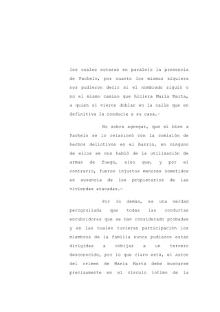 los cuales notaran en paralelo la presencia

de Pachelo, por cuanto los mismos siquiera

nos pudieron decir si el nombrado siguió o

no el mismo camino que hiciera María Marta,

a quien si vieron doblar en la calle que en

definitiva la conducía a su casa.-

                 No sobra agregar, que si bien a

Pachelo se lo relacionó con la comisión de

hechos delictivos en el barrio, en ninguno

de ellos se nos habló de la utilización de

armas    de    fuego,           sino      que,       y     por     el

contrario, fueron injustos menores cometidos

en    ausencia       de     los     propietarios           de     las

viviendas atacadas.-

                 Por      lo      demás,       es    una     verdad

perogrullada          que         todas        las       conductas

encubridoras que se han considerado probadas

y en las cuales tuvieran participación los

miembros de la familia nunca pudieron estar

dirigidas        a        cobijar          a        un     tercero

desconocido, por lo que claro está, el autor

del   crimen     de       María     Marta       debe       buscarse

precisamente         en    el     círculo       íntimo       de   la
 