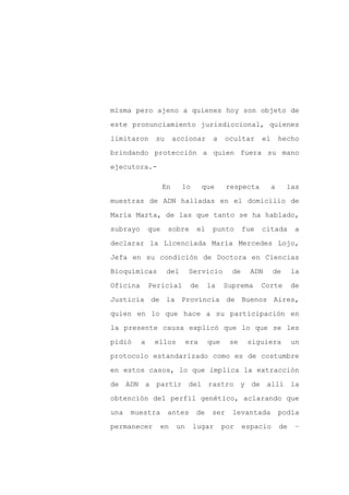 misma pero ajeno a quienes hoy son objeto de

este pronunciamiento jurisdiccional, quienes

limitaron      su        accionar      a    ocultar      el       hecho

brindando protección a quien fuera su mano

ejecutora.-

                    En     lo        que     respecta         a     las

muestras de ADN halladas en el domicilio de

María Marta, de las que tanto se ha hablado,

subrayo       que    sobre       el    punto       fue   citada         a

declarar la Licenciada María Mercedes Lojo,

Jefa en su condición de Doctora en Ciencias

Bioquímicas          del       Servicio       de     ADN      de       la

Oficina       Pericial          de    la    Suprema      Corte         de

Justicia de la Provincia de Buenos Aires,

quien en lo que hace a su participación en

la presente causa explicó que lo que se les

pidió     a    ellos           era    que    se     siguiera           un
protocolo estandarizado como es de costumbre

en estos casos, lo que implica la extracción

de ADN a partir del rastro y de allí la

obtención del perfil genético, aclarando que

una   muestra        antes       de    ser    levantada           podía

permanecer       en       un    lugar       por    espacio        de    –
 