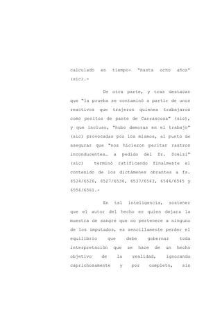 calculado     en    tiempo-          “hasta    ocho         años”

(sic).-

              De otra parte, y tras destacar

que “la prueba se contaminó a partir de unos

reactivos    que     trajeron        quienes       trabajaron

como peritos de parte de Carrascosa” (sic),

y que incluso, “hubo demoras en el trabajo”

(sic) provocadas por los mismos, al punto de

asegurar que “nos hicieron peritar rastros

inconducentes…       a     pedido      del     Dr.        Scelzi”

(sic)      terminó       ratificando         finalmente       el

contenido de los dictámenes obrantes a fs.

6524/6526, 6527/6536, 6537/6543, 6544/6545 y

6556/6561.-

              En     tal      inteligencia,           sostener

que el autor del hecho es quien dejara la

muestra de sangre que no pertenece a ninguno

de los imputados, es sencillamente perder el

equilibrio         que        debe      gobernar             toda

interpretación       que      se     hace     de     un    hecho

objetivo      de         la     realidad,            ignorando

caprichosamente           y    por       completo,            sin
 