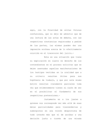 aquí,     con    la     finalidad    de       evitar     futuras

confusiones, que no dejo de advertir que de

una lectura de las actas de debate, con las

respectivas constancias registradas a pedido

de las partes,           las mismas pueden dar una

impresión errónea acerca de lo efectivamente
ocurrido en el transcurso del juicio.-

                 Esta es una situación que tiene

su explicación en cuanto es derecho de los

contendientes en el proceso solicitar que se

dejen asentadas aquellas manifestaciones de

los testigos vertidas en la oralidad que a

su   criterio           resultan         útiles      para     sus

hipótesis de trabajo, y que por este mismo

motivo     resultan       claramente          parciales       toda

vez que evidentemente tienen su razón de ser

en   el    posibilitar         el    fundamento          de   sus

respectivas pretensiones.-

                 Justamente         es    a    los   jueces      a

quienes nos corresponde ver más allá de esas

meras     parcialidades         para       trascenderlas        y

sumergirnos       en     una   visión         desprovista      de

todo interés más que el de arribar a una

decisión        justa     a    través         de   una    mirada
 
