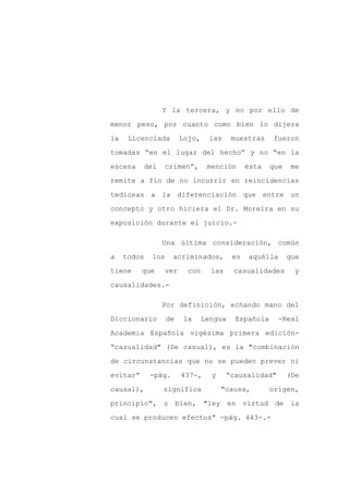 Y la tercera, y no por ello de

menor peso, por cuanto como bien lo dijera

la    Licenciada         Lojo,     las    muestras    fueron

tomadas “en el lugar del hecho” y no “en la

escena    del   crimen”,          mención      ésta   que    me

remite a fin de no incurrir en reincidencias
tediosas a la diferenciación que entre un

concepto y otro hiciera el Dr. Moreira en su

exposición durante el juicio.-

                Una última consideración, común

a    todos   los     acriminados,         es   aquélla      que

tiene     que      ver     con     las    casualidades        y

causalidades.-

                Por definición, echando mano del

Diccionario        de    la      Lengua    Española     -Real

Academia Española vigésima primera edición-

“casualidad" (De casual), es la "combinación

de circunstancias que no se pueden prever ni

evitar”      -pág.       437-,     y     “causalidad"       (De

causal),        significa              "causa,        origen,

principio", o bien, "ley en virtud de la

cual se producen efectos” -pág. 443-.-
 