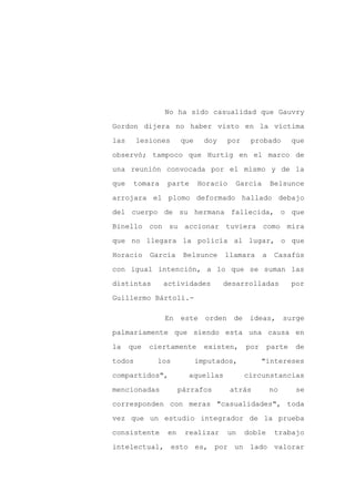 No ha sido casualidad que Gauvry

Gordon dijera no haber visto en la víctima

las     lesiones      que     doy     por    probado        que

observó; tampoco que Hurtig en el marco de

una reunión convocada por el mismo y de la

que    tomara   parte       Horacio    García         Belsunce
arrojara el plomo deformado hallado debajo

del cuerpo de su hermana fallecida, o que

Binello con su accionar tuviera como mira

que no llegara la policía al lugar, o que

Horacio     García     Belsunce     llamara       a    Casafús

con igual intención, a lo que se suman las

distintas       actividades         desarrolladas           por

Guillermo Bártoli.-

                En    este    orden    de    ideas,        surge

palmariamente que siendo esta una causa en

la    que   ciertamente       existen,      por     parte    de
todos         los           imputados,            "intereses

compartidos",           aquellas            circunstancias

mencionadas           párrafos        atrás           no      se

corresponden con meras "casualidades", toda

vez que un estudio integrador de la prueba

consistente      en    realizar       un    doble      trabajo

intelectual, esto es, por un lado valorar
 