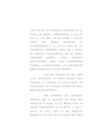 cada uno de los elementos de prueba en sí

mismo,    de    manera       independiente,         y    por   el

otro y a la par, con una mirada o proceso

mental         que         permita          determinar          su

correspondencia           o no con el resto de las

constancias causídicas, hacen que a partir
de   aquellas        circunstancias          que    de   manera

individual            podrían          tener         distintas

explicaciones,            todas      ellas     aparentemente

válidas, se pueda arribar a la seguridad de

poder atribuirles un único sentido.-

                    Concluyo entonces en que todas

estas    actividades         no   fueron      casuales      sino

causales,       y    tuvieron     un    único       norte:     el

ocultamiento de la muerte violenta de María

Marta García Belsunce.-

                    Han     sostenido        las    laboriosas

defensas       que    ha     existido        por    parte      del

Fiscal de la causa, el Dr. Molina Pico, un

actuar “negligente” de su parte, y que a

partir     de       allí,     todo     lo     que    sobrevino

después no fue más que un intento del mismo
 