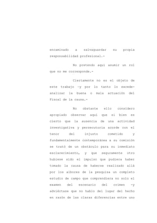 encaminado         a         salvaguardar           su       propia

responsabilidad profesional.-

                  No pretendo aquí asumir un rol

que no me corresponde.-

                  Ciertamente no es el objeto de

este    trabajo        –y    por     lo   tanto       lo    excede-

analizar     la    buena         o    mala      actuación         del

Fiscal de la causa.-

                  No        obstante         ello        considero

apropiado       observar         aquí     que     si       bien    es

cierto    que     la        ausencia      de    una      actividad

investigativa y persecutoria acorde con el

tenor        del             injusto            cometido             y

fundamentalmente contemporánea a su comisión

se trató de un obstáculo para su inmediato

esclarecimiento,             y     que    seguramente             otro

hubiese sido el impulso que pudiera haber

tomado la causa de haberse realizado allá

por los albores de la pesquisa un completo

estudio de campo que comprendiera no solo el

examen      del        escenario          del       crimen         -y

adviértase que no hablo del lugar del hecho

en razón de las claras diferencias entre uno
 