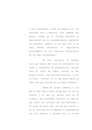 y otro señaladas, a modo de ejemplo, por los

testigos Lojo y Moreira- sino también del

propio       cuerpo         de       la    víctima    mediante     la

realización de la correspondiente operación

de autopsia, también lo es que ello y en

gran      medida            encuentra           su     explicación
precisamente           en    las          conductas encubridoras

de los aquí acriminados.-

                   No       solo          ocultaron    la    verdad,

sino que fueron más allá. Se encargaron con

tesón y constancia de enmascararla, creando

ante    la       vista      de       todos,     incluso      la    del

propio Fiscal, una realidad paralela –y por

lo tanto         virtual- en la que María Marta no

sería más que víctima de su propia torpeza.-

                   Habré de acotar también, y sin

que lo que vaya a decir tenga que ver con el

acierto      o    no     del         Dr.     Molina   Pico    en    su

trabajo, que pretender instalar la idea de

que todos los testigos que han declarado a

lo largo de estos años (ya sea por escrito o

en la oralidad de un debate) y comprometido

con    sus    aportes            a    quienes    hoy    se    hallan
 