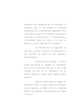 sentados en el banquillo de los acusados, lo

hicieran    como    si    de    títeres        se    trataran

alejándose de la verdad para responder a los

intereses de quien en su momento estuviera a

cargo de la dirección de la investigación,

se    presenta    ante    mis       ojos   y    no    temo   en
decirlo, como un atentado a la cordura.-

                 La Defensa de los imputados es

sencilla, y puede resumirse –en referencia a

los    testigos    de    cargo-       en   dos       palabras.

Todos mienten.-

                 Miente Teresa Castagna (o cuanto

menos   parcializa       la    verdad)     al    manifestar

que no vio a Guillermo Bártoli el día 27 de

octubre    de    2002    en    la    “sobremesa”        de   la

familia Binello, cuando aquél asegura haber

estado.-

                 Miente Arturo Benito Campos (o

de mínima sigue el mismo camino de Castagna)

cuando asegura no haber visto al imputado

Bártoli en iguales circunstancias de tiempo

y lugar.-
 