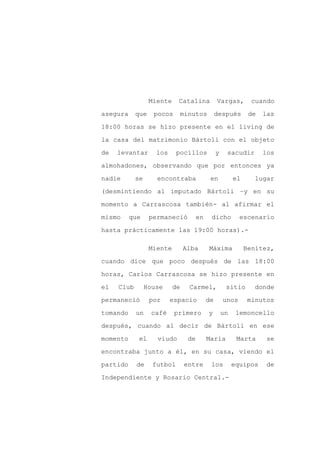 Miente    Catalina            Vargas,         cuando

asegura     que    pocos    minutos             después        de   las

18:00 horas se hizo presente en el living de

la casa del matrimonio Bártoli con el objeto

de   levantar       los     pocillos            y    sacudir        los

almohadones, observando que por entonces ya
nadie       se      encontraba              en           el     lugar

(desmintiendo al imputado Bártoli –y en su

momento a Carrascosa también- al afirmar el

mismo     que     permaneció          en    dicho          escenario

hasta prácticamente las 19:00 horas).-

                  Miente        Alba       Máxima             Benítez,

cuando dice que poco después de las 18:00

horas, Carlos Carrascosa se hizo presente en

el   Club        House     de    Carmel,             sitio      donde

permaneció        por     espacio          de       unos      minutos

tomando     un    café     primero         y        un    lemoncello
después, cuando al decir de Bártoli en ese

momento      el     viudo        de        María          Marta      se

encontraba junto a él, en su casa, viendo el

partido     de     futbol       entre       los          equipos     de

Independiente y Rosario Central.-
 
