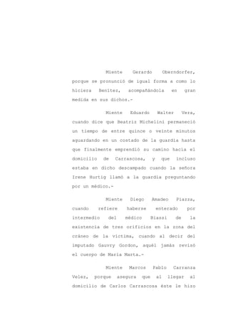 Miente      Gerardo               Oberndorfer,

porque se pronunció de igual forma a como lo

hiciera     Benítez,     acompañándola             en     gran

medida en sus dichos.-

              Miente     Eduardo           Walter        Vera,

cuando dice que Beatriz Michelini permaneció

un tiempo de entre quince o veinte minutos

aguardando en un costado de la guardia hasta

que finalmente emprendió su camino hacia el

domicilio    de    Carrascosa,         y     que     incluso

estaba en dicho descampado cuando la señora

Irene Hurtig llamó a la guardia preguntando

por un médico.-

              Miente     Diego         Amadeo        Piazza,

cuando      refiere     haberse            enterado       por

intermedio     del      médico         Biassi       de     la

existencia de tres orificios en la zona del

cráneo de la víctima, cuando al decir del

imputado Gauvry Gordon, aquél jamás revisó

el cuerpo de María Marta.-

              Miente     Marcos        Pablo        Carranza

Velez,    porque     asegura     que       al    llegar    al

domicilio de Carlos Carrascosa éste le hizo
 