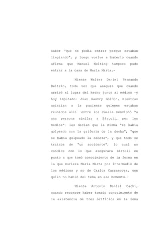 saber “que no podía entrar porque estaban

limpiando”, y luego vuelve a hacerlo cuando

afirma     que    Manuel      Nolting      tampoco         pudo

entrar a la casa de María Marta.-

                 Miente    Walter       Daniel      Fernando

Beltrán,    toda    vez    que       asegura    que    cuando

arribó al lugar del hecho junto al médico –y

hoy imputado- Juan Gauvry Gordon, mientras

asistían     a    la    paciente        quienes       estaban

reunidos allí –entre los cuales mencionó “a

una   persona      similar       a    Bártoli,      por     los

medios”- les decían que la misma “se había

golpeado con la grifería de la ducha”, “que

se había golpeado la cabeza”, y que todo se

trataba    de     “un     accidente”,          lo   cual     no

condice    con     lo   que   asegurara         Bártoli      en

punto a que tomó conocimiento de la forma en
la que muriera María Marta por intermedio de

los médicos y no de Carlos Carrascosa, con

quien no habló del tema en ese momento.-

                 Miente    Antonio        Daniel       Cachi,

cuando reconoce haber tomado conocimiento de

la existencia de tres orificios en la zona
 