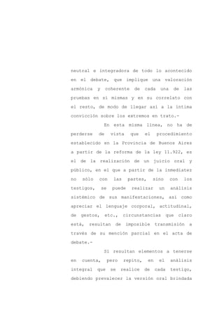 neutral e integradora de todo lo acontecido

en el debate, que implique una valoración

armónica    y    coherente       de    cada     una    de     las

pruebas en sí mismas y en su correlato con

el resto, de modo de llegar así a la íntima

convicción sobre los extremos en trato.-
                 En esta misma línea, no ha de

perderse    de        vista     que    el     procedimiento

establecido en la Provincia de Buenos Aires

a partir de la reforma de la ley 11.922, es

el de la realización de un juicio oral y

público, en el que a partir de la inmediatez

no   sólo   con        las     partes,      sino      con     los

testigos,       se     puede    realizar       un     análisis

sistémico de sus manifestaciones, así como

apreciar el lenguaje corporal, actitudinal,

de   gestos,     etc.,       circunstancias          que    claro

está,   resultan        de    imposible       transmisión       a

través de su mención parcial en el acta de

debate.-

                 Sí resultan elementos a tenerse

en   cuenta,         pero    repito,     en    el     análisis

integral    que       se    realice    de     cada    testigo,

debiendo prevalecer la versión oral brindada
 