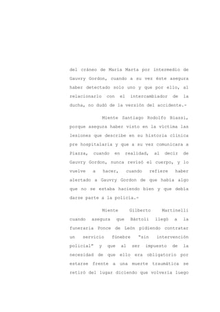 del cráneo de María Marta por intermedio de

Gauvry Gordon, cuando a su vez éste asegura

haber detectado solo uno y que por ello, al

relacionarlo       con     el    intercambiador      de   la

ducha, no dudó de la versión del accidente.-

                  Miente Santiago Rodolfo Biassi,

porque asegura haber visto en la víctima las

lesiones que describe en su historia clínica

pre hospitalaria y que a su vez comunicara a

Piazza,   cuando      en       realidad,    al    decir   de

Gauvry Gordon, nunca revisó el cuerpo, y lo

vuelve    a       hacer,        cuando     refiere    haber

alertado a Gauvry Gordon de que había algo

que no se estaba haciendo bien y que debía

darse parte a la policía.-

                  Miente         Gilberto        Martinelli

cuando    asegura        que     Bártoli     llegó   a    la

funeraria Ponce de León pidiendo contratar

un   servicio        fúnebre        “sin     intervención

policial”     y    que     al     ser    impuesto    de   la

necesidad de que ello era obligatorio por

estarse frente a una muerte traumática se

retiró del lugar diciendo que volvería luego
 