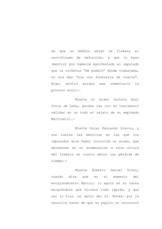 de    que    un      médico    amigo       le     firmara       el

certificado       de    defunción,         y    que     lo    hace

(mentir) por haberle manifestado el imputado

que la cochería “de pueblo” donde trabajaba,

no era más “era una funeraria de cuarta”.

Ergo,       mintió      porque      ese        comentario       le
provocó enojo.-

                  Miente      el    mismo       Jacinto       Raúl

Ponce de León, porque osa con su testimonio

validar en un todo el relato de su empleado

Martinelli.-

                  Miente Oscar Fernando Sierco, y

son   tantas      las    mentiras         en    las     que   los

imputados dice haber incurrido el mismo, que

detenerme en su enumeración a esta altura

del trabajo es cuanto menos una pérdida de

tiempo.-

                  Miente      Roberto          Daniel     Difeo,

cuando       dice      que     en     el        momento        del

encajonamiento Bártoli lo apuró en su tarea

exigiéndole que hiciera todo rápido, y que

así lo hizo –al decir del Dr. Novak- por la

sencilla razón de que su pupilo no reconoció
 