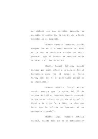 su   trabajo     con    una    merecida      propina.         La

cuestión me excede por lo que no voy a hacer

comentarios al respecto.-

                Miente Horacio Zarracán, cuando

asegura que en la afamada reunión del baño

en   la   que   se     decidiera        arrojar    el    sexto

proyectil por el inodoro se mencionó antes

de hacerlo el término bala.-

                Miente       Manuel      Nolting,       cuando

declara que quiso entrar a la casa de Carlos

Carrascosa      para    ver    el       cuerpo     de    María

Marta, pero que no lo pudo hacer porque se

lo impidieron.-

                Miente       Alberto       “Tito”        White,

cuando     asegura     que    la     noche       del    27    de

octubre de 2002 el imputado Binello enterado

de que un patrullero se dirigía al Carmel lo

llamó y le dijo: “mirá Tito, te pido por

favor     que   la   policía       no    ingrese…        si   es

necesario coimeala”.-

                Miente       Angel       Domingo        Antonio

Casafús, cuando dice que en la comunicación
 